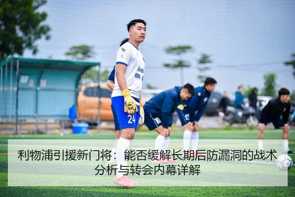 利物浦引援新门将：能否缓解长期后防漏洞的战术分析与转会内幕详解