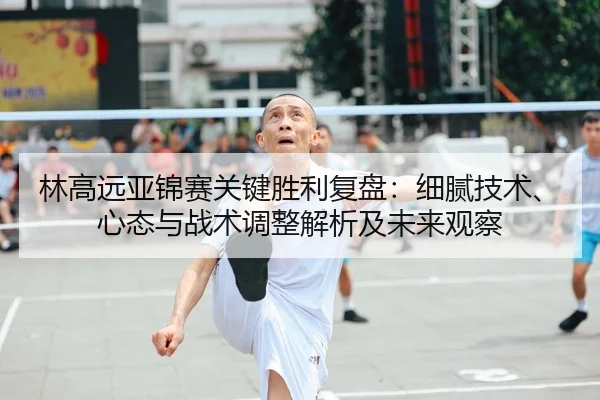 林高远亚锦赛关键胜利复盘：细腻技术、心态与战术调整解析及未来观察